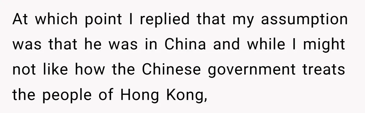 At which point I replied that my assumption was that he was in China and while I might not like how the Chinese government treats the people of Hong Kong,