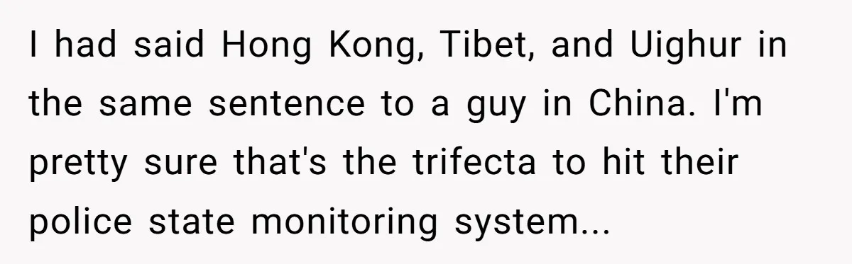 I had said Hong Kong, Tibet, and Uighur in the same sentence to a guy in China. I'm pretty sure that's the trifecta to hit their police state monitoring system...