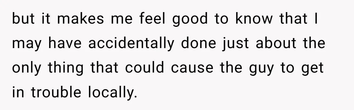 but it makes me feel good to know that I may have accidentally done just about the only thing that could cause the guy to get in trouble locally.