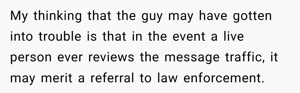 My thinking that the guy may have gotten into trouble is that in the event a live person ever reviews the message traffic, it may merit a referral to law...