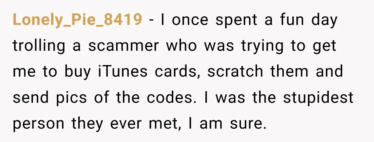 Lonely_Pie_8419 − I once spent a fun day trolling a scammer who was trying to get me to buy iTunes cards, scratch them and send pics of the codes. I...