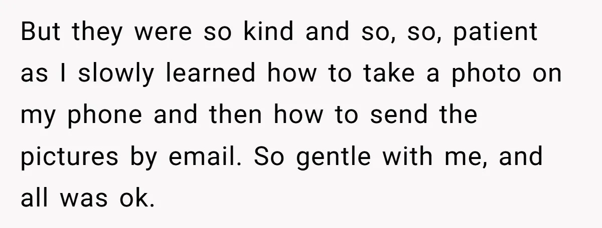 But they were so kind and so, so, patient as I slowly learned how to take a photo on my phone and then how to send the pictures by email....