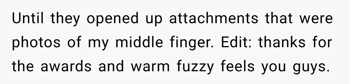 Until they opened up attachments that were photos of my middle finger. Edit: thanks for the awards and warm fuzzy feels you guys.