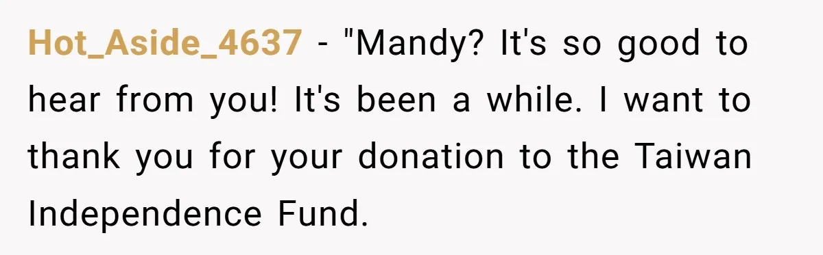 Hot_Aside_4637 − "Mandy? It's so good to hear from you! It's been a while. I want to thank you for your donation to the Taiwan Independence Fund.