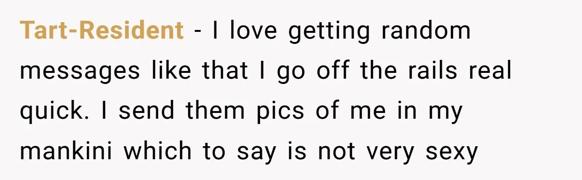 Tart-Resident − I love getting random messages like that I go off the rails real quick. I send them pics of me in my mankini which to say is not...
