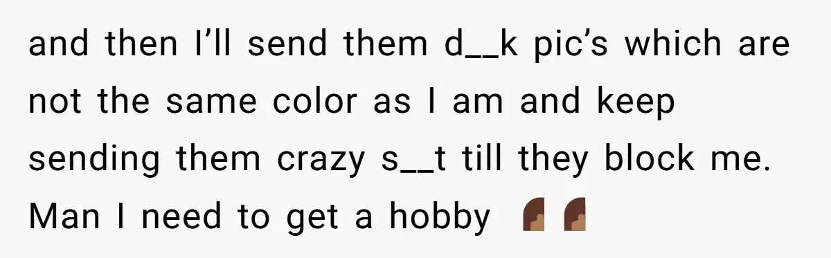 and then I’ll send them d__k pic’s which are not the same color as I am and keep sending them crazy s__t till they block me. Man I need to...