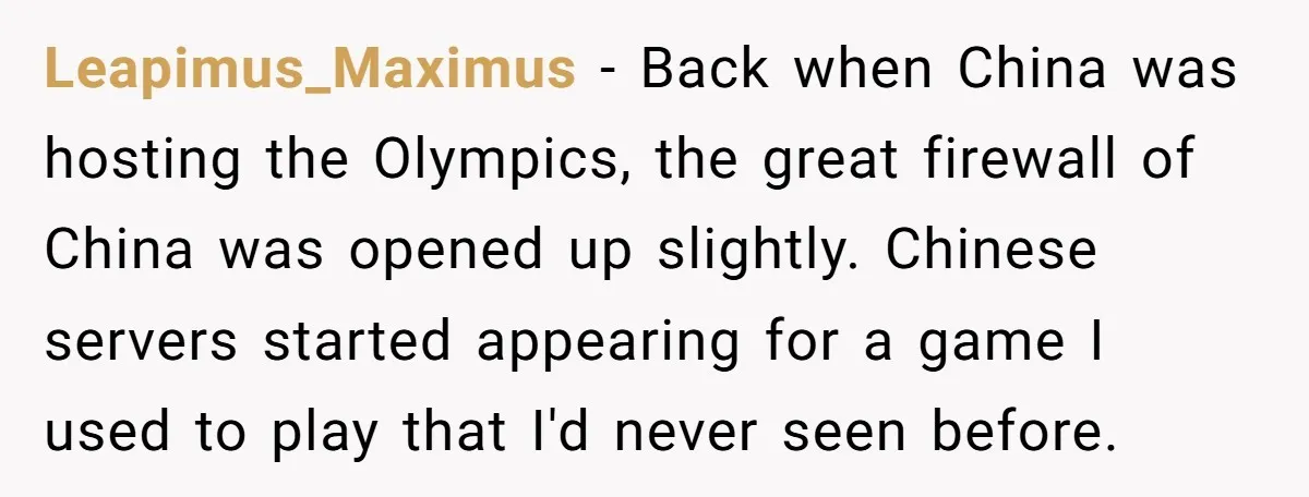 Leapimus_Maximus − Back when China was hosting the Olympics, the great firewall of China was opened up slightly. Chinese servers started appearing for a game I used to play that...