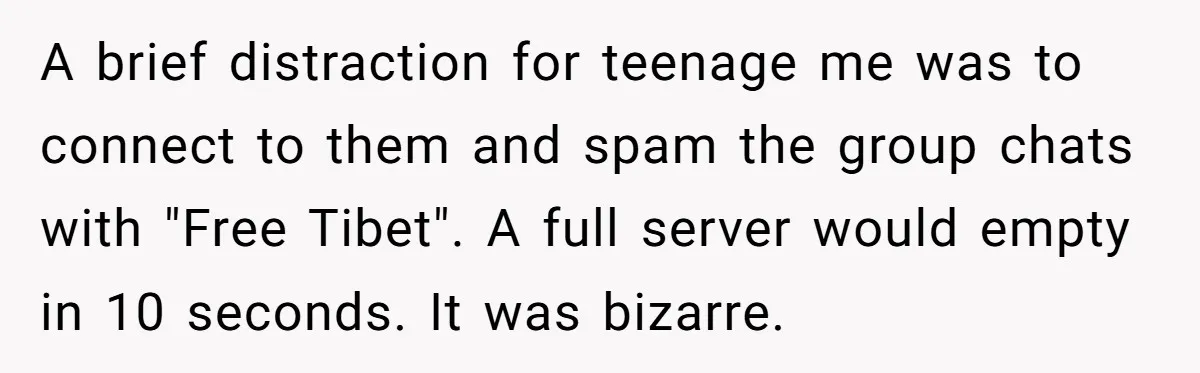 A brief distraction for teenage me was to connect to them and spam the group chats with "Free Tibet". A full server would empty in 10 seconds. It was bizarre.