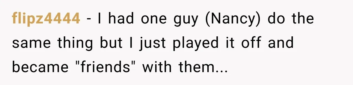 flipz4444 − I had one guy (Nancy) do the same thing but I just played it off and became "friends" with them...