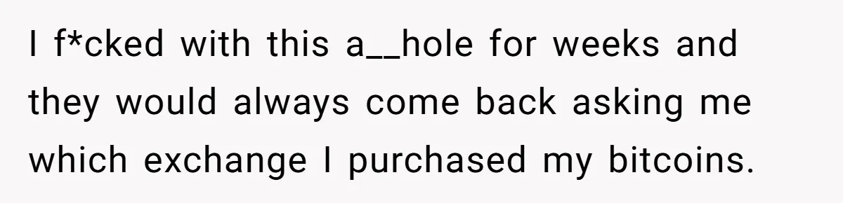 I f*cked with this a__hole for weeks and they would always come back asking me which exchange I purchased my bitcoins.
