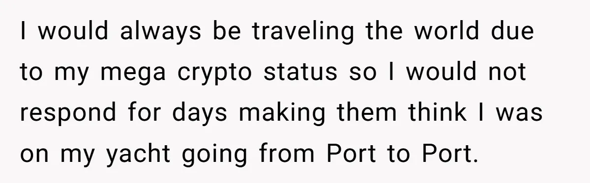 I would always be traveling the world due to my mega crypto status so I would not respond for days making them think I was on my yacht going from...