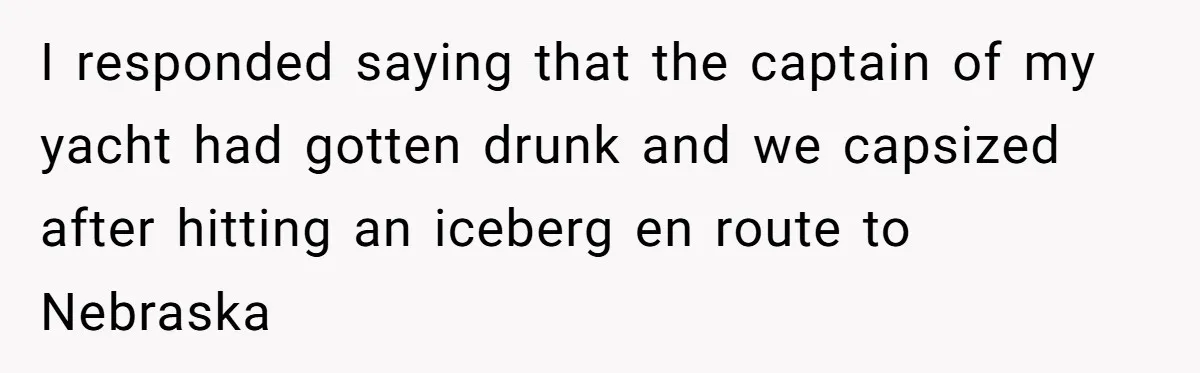 I responded saying that the captain of my yacht had gotten drunk and we capsized after hitting an iceberg en route to Nebraska