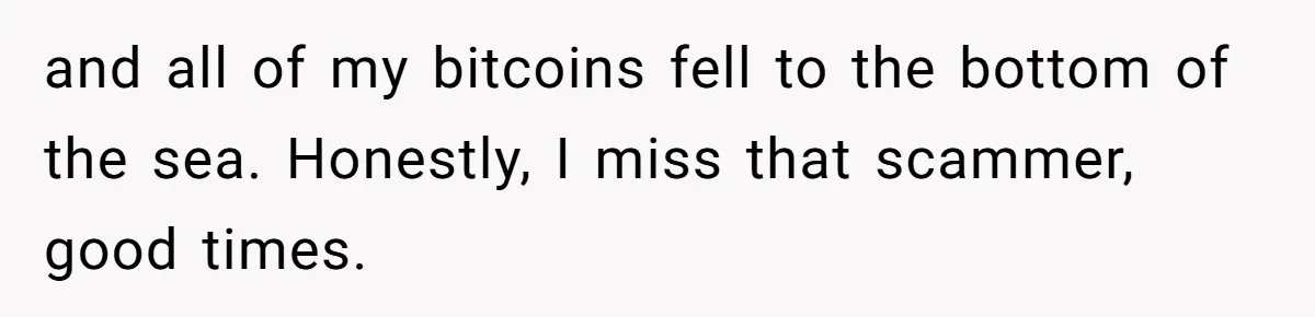 and all of my bitcoins fell to the bottom of the sea. Honestly, I miss that scammer, good times.