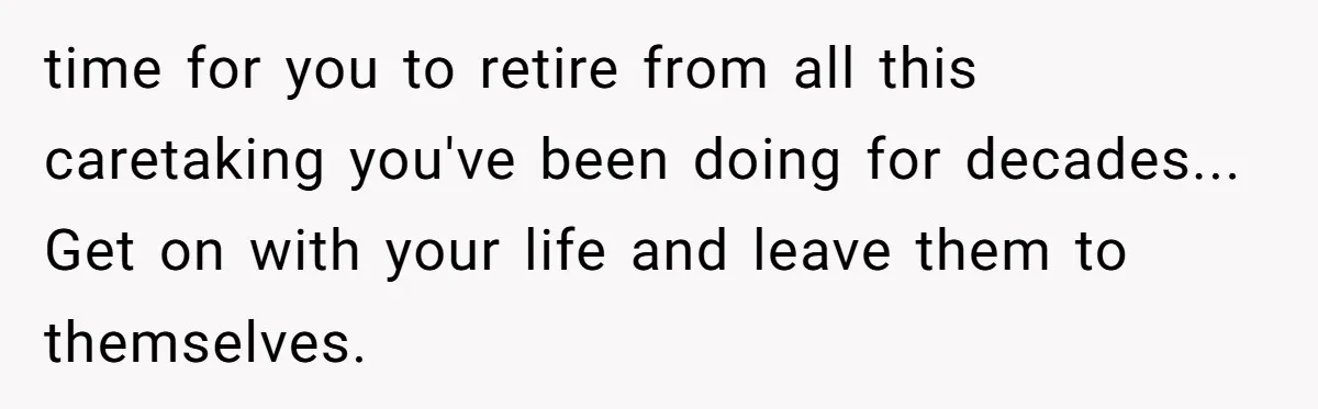 time for you to retire from all this caretaking you've been doing for decades... Get on with your life and leave them to themselves.