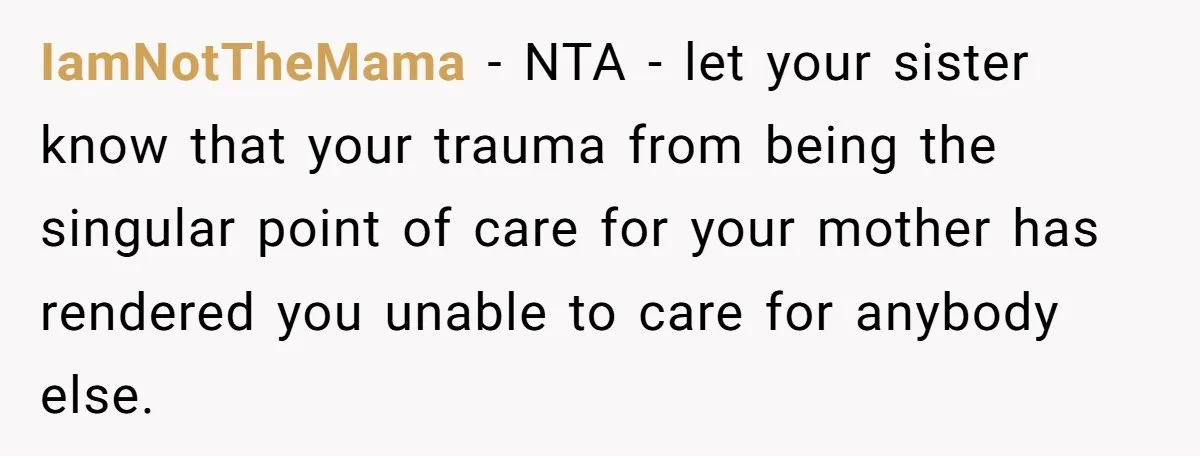 IamNotTheMama − NTA - let your sister know that your trauma from being the singular point of care for your mother has rendered you unable to care for anybody else.