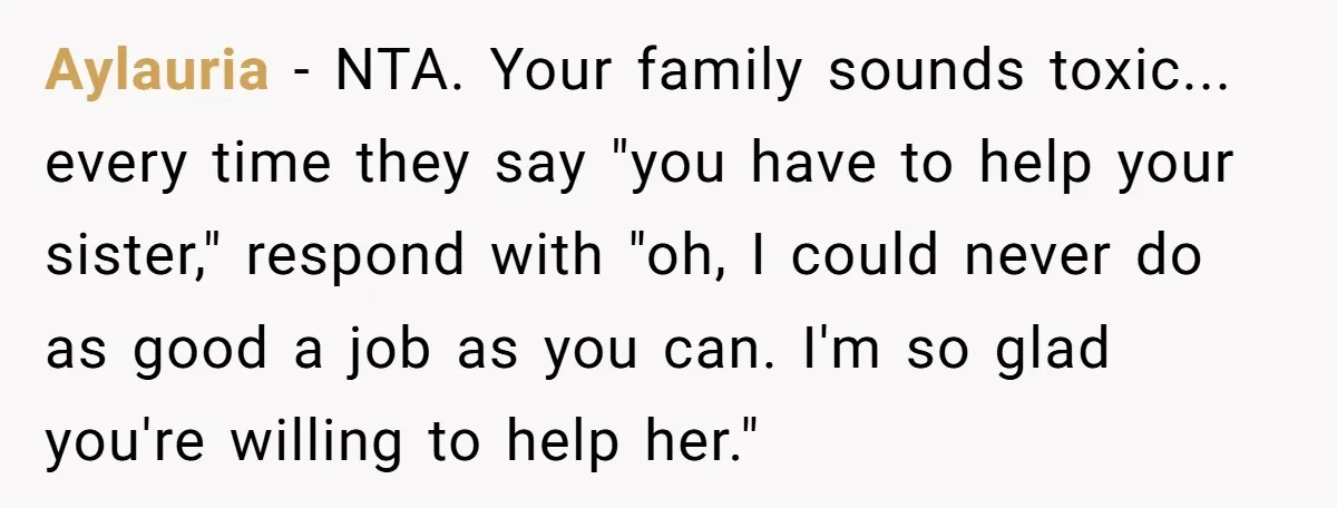 Aylauria − NTA. Your family sounds toxic... every time they say "you have to help your sister," respond with "oh, I could never do as good a job as you...
