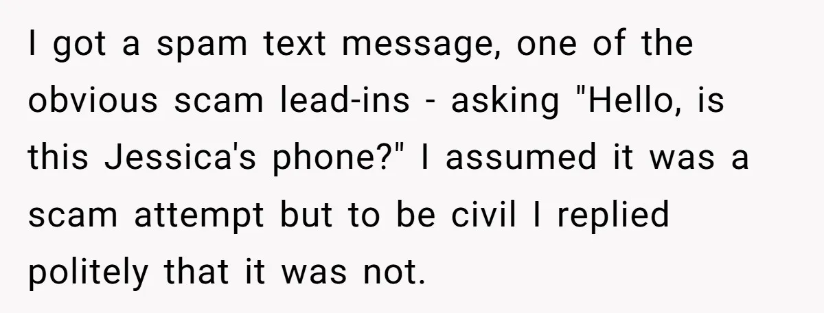 I got a spam text message, one of the obvious scam lead-ins - asking "Hello, is this Jessica's phone?" I assumed it was a scam attempt but to be civil...