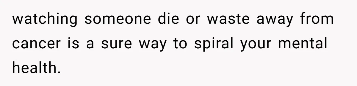 watching someone die or waste away from cancer is a sure way to spiral your mental health.