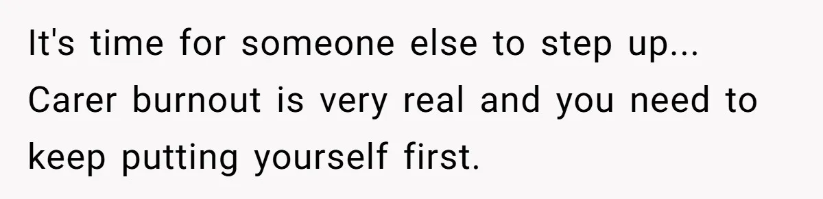 It's time for someone else to step up... Carer burnout is very real and you need to keep putting yourself first.