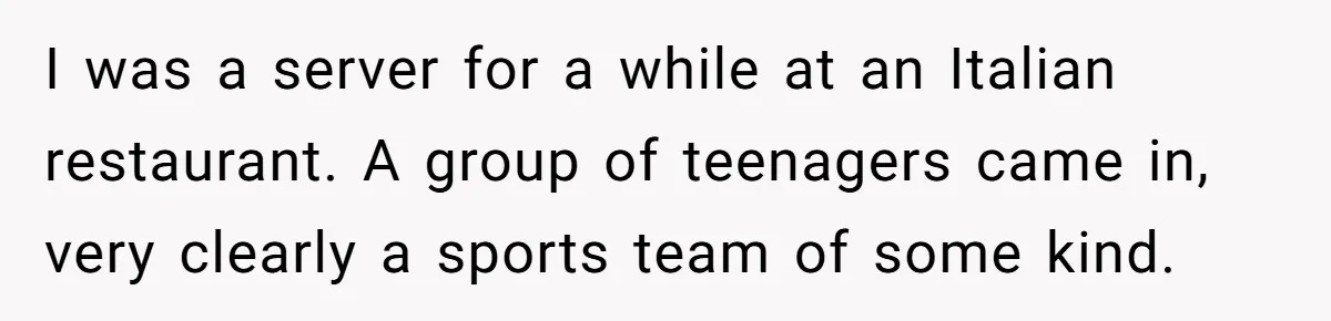 I was a server for a while at an Italian restaurant. A group of teenagers came in, very clearly a sports team of some kind.