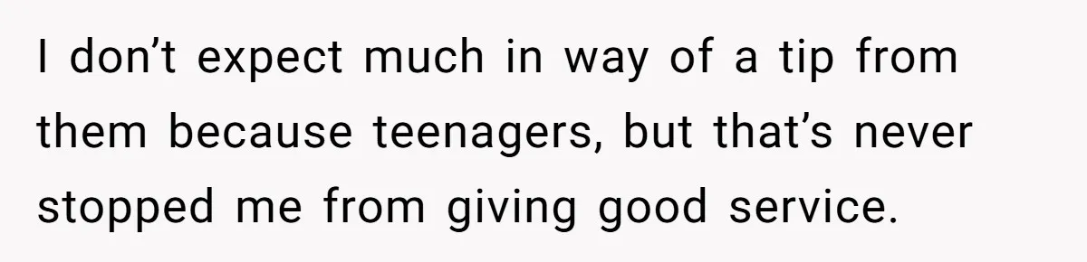I don’t expect much in way of a tip from them because teenagers, but that’s never stopped me from giving good service.