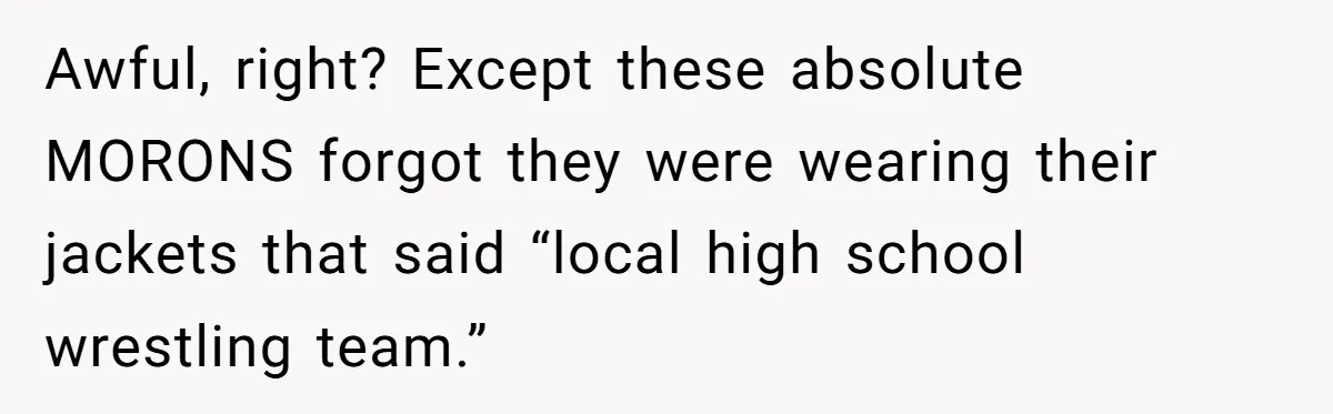 Awful, right? Except these absolute MORONS forgot they were wearing their jackets that said “local high school wrestling team.”