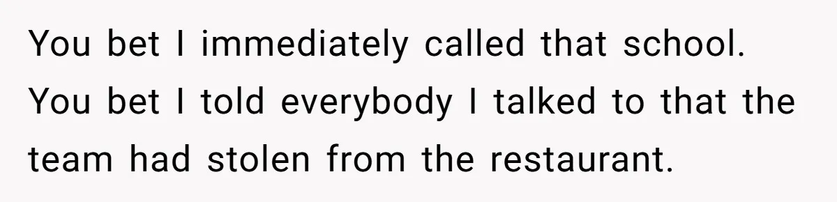 You bet I immediately called that school. You bet I told everybody I talked to that the team had stolen from the restaurant.