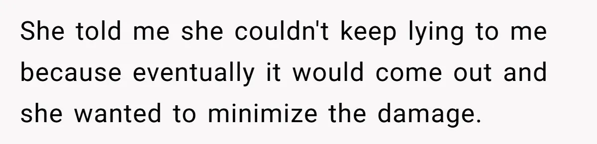 She told me she couldn't keep lying to me because eventually it would come out and she wanted to minimize the damage.