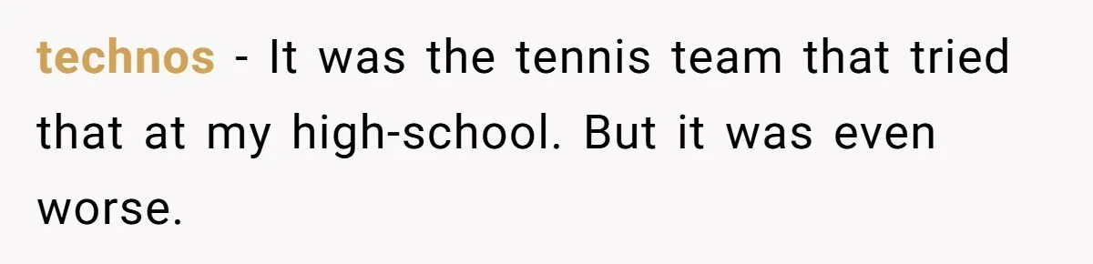 technos − It was the tennis team that tried that at my high-school. But it was even worse.