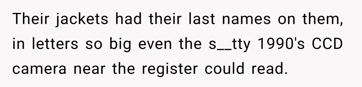 Their jackets had their last names on them, in letters so big even the s__tty 1990's CCD camera near the register could read.