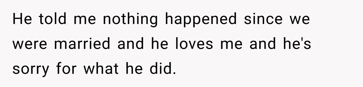 He told me nothing happened since we were married and he loves me and he's sorry for what he did.