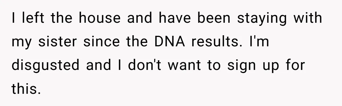 I left the house and have been staying with my sister since the DNA results. I'm disgusted and I don't want to sign up for this.