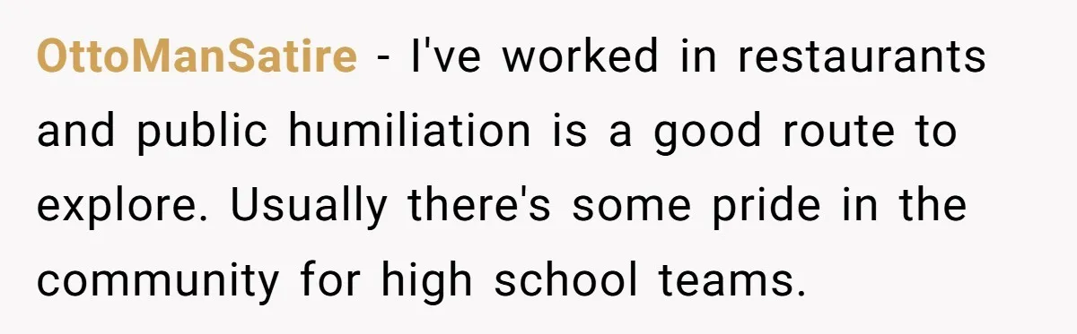 OttoManSatire − I've worked in restaurants and public humiliation is a good route to explore. Usually there's some pride in the community for high school teams.