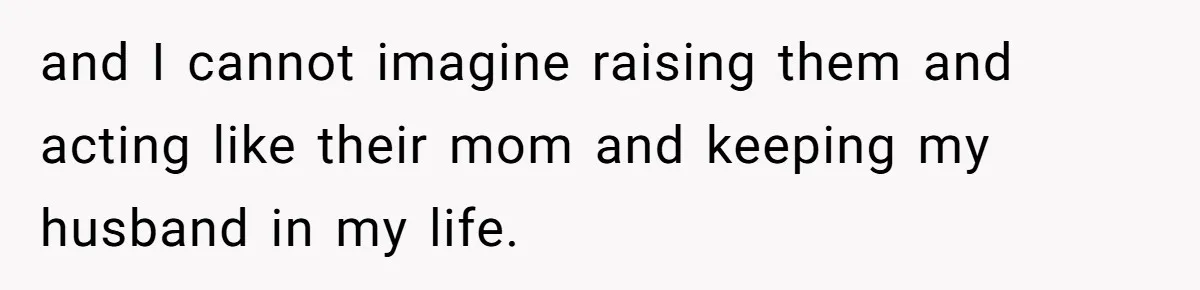 and I cannot imagine raising them and acting like their mom and keeping my husband in my life.