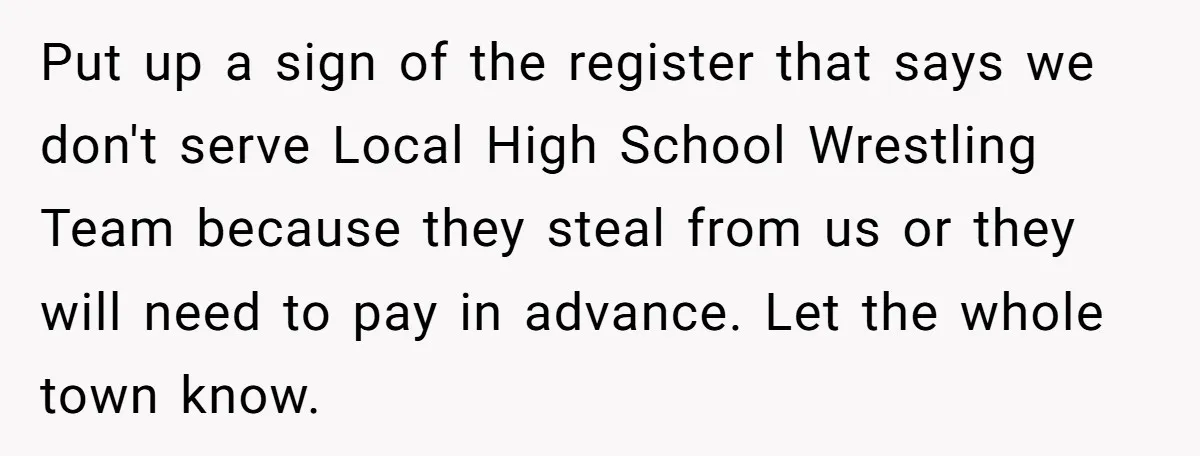 Put up a sign of the register that says we don't serve Local High School Wrestling Team because they steal from us or they will need to pay in advance....