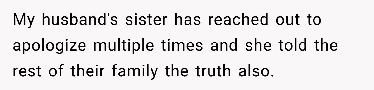My husband's sister has reached out to apologize multiple times and she told the rest of their family the truth also.
