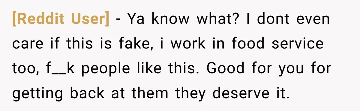 [Reddit User] − Ya know what? I dont even care if this is fake, i work in food service too, f__k people like this. Good for you for getting back...