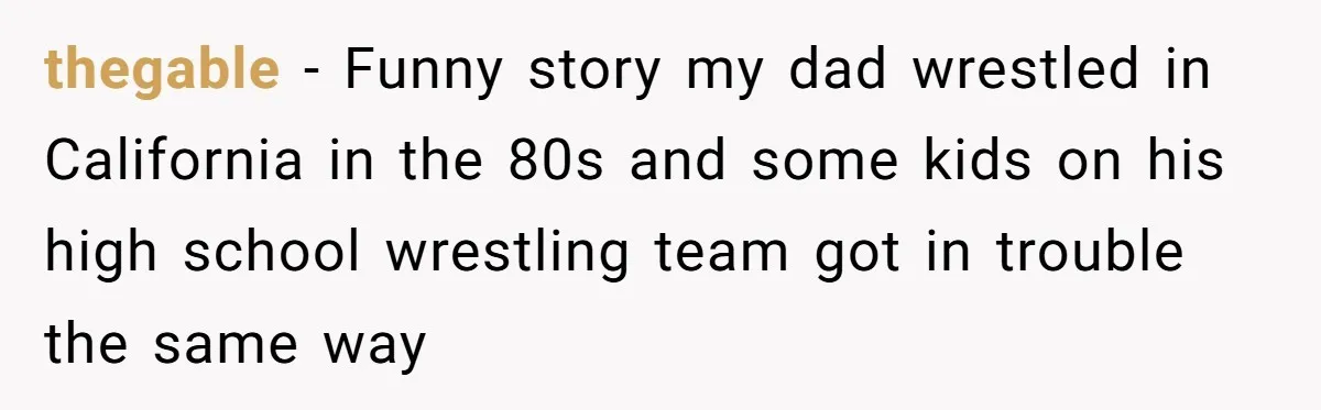 thegable − Funny story my dad wrestled in California in the 80s and some kids on his high school wrestling team got in trouble the same way