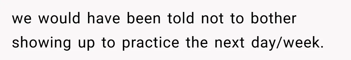 we would have been told not to bother showing up to practice the next day/week.