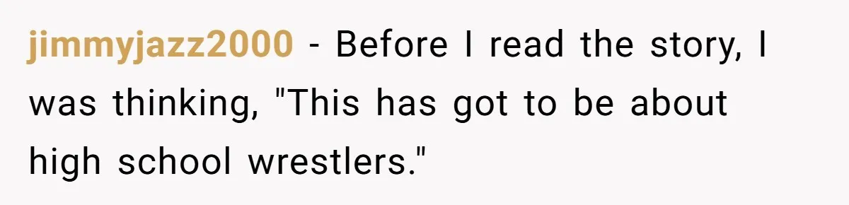 jimmyjazz2000 − Before I read the story, I was thinking, "This has got to be about high school wrestlers."