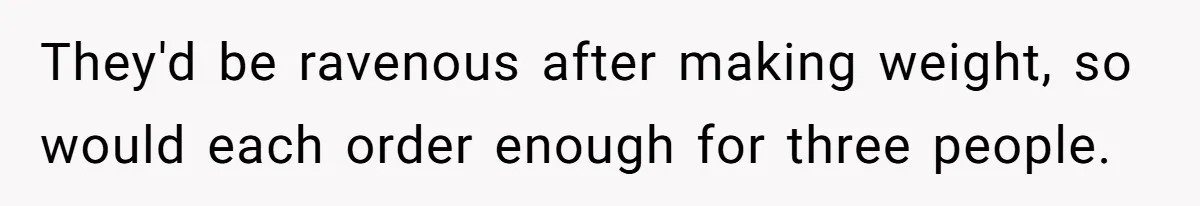 They'd be ravenous after making weight, so would each order enough for three people.
