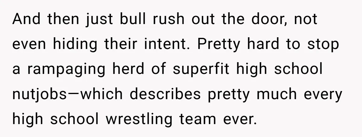 And then just bull rush out the door, not even hiding their intent. Pretty hard to stop a rampaging herd of superfit high school nutjobs—which describes pretty much every high...