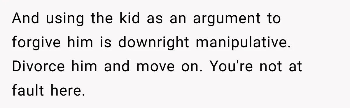 And using the kid as an argument to forgive him is downright manipulative. Divorce him and move on. You're not at fault here.