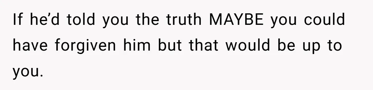 If he’d told you the truth MAYBE you could have forgiven him but that would be up to you.