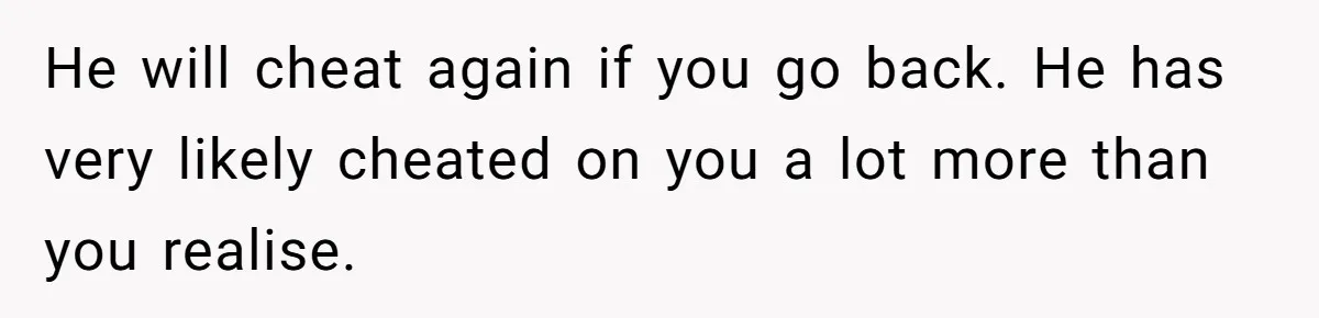 He will cheat again if you go back. He has very likely cheated on you a lot more than you realise.