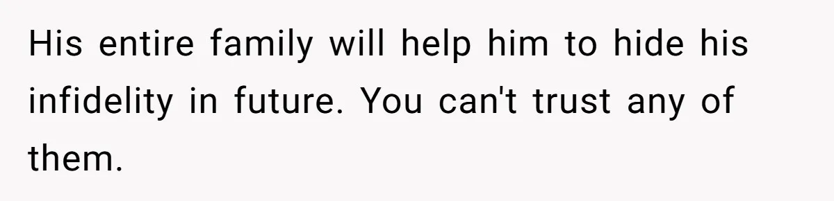 His entire family will help him to hide his infidelity in future. You can't trust any of them.