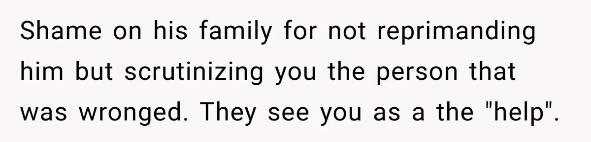 Shame on his family for not reprimanding him but scrutinizing you the person that was wronged. They see you as a the "help".