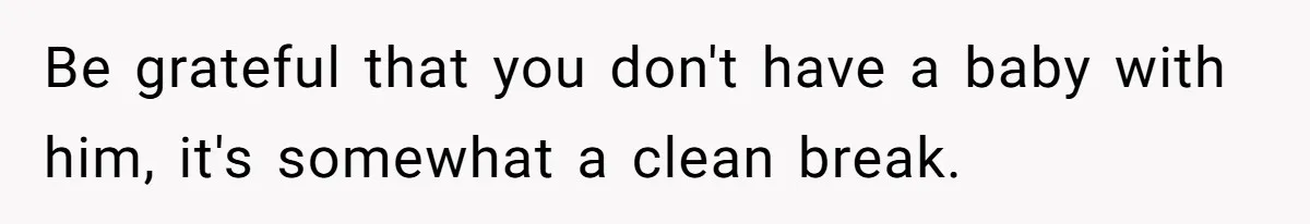 Be grateful that you don't have a baby with him, it's somewhat a clean break.