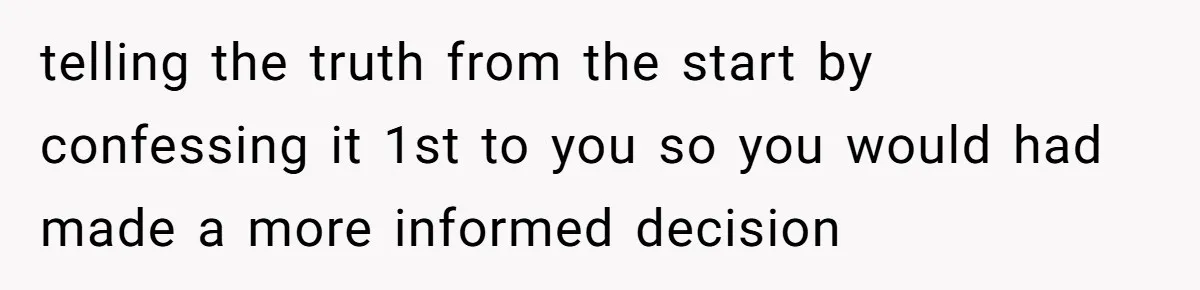 telling the truth from the start by confessing it 1st to you so you would had made a more informed decision