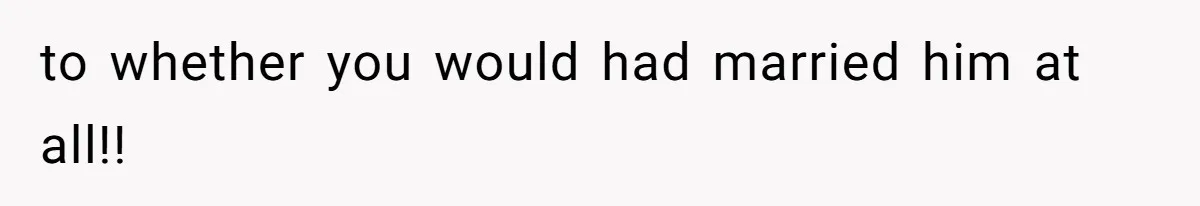 to whether you would had married him at all!!